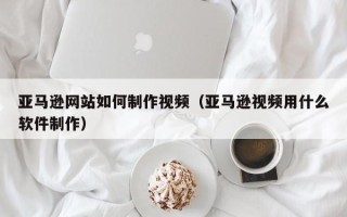 韶关亚马逊网站如何制作视频（亚马逊视频用什么软件制作）