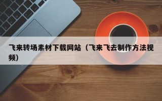 韶关飞来转场素材下载网站（飞来飞去制作方法视频）