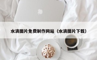 韶关水滴图片免费制作网站（水滴图片下载）