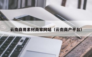 韶关云南商用素材商家网站（云南商户平台）