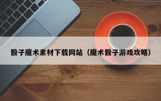 韶关骰子魔术素材下载网站（魔术骰子游戏攻略）